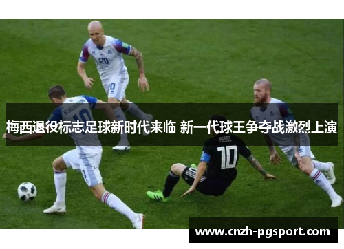 梅西退役标志足球新时代来临 新一代球王争夺战激烈上演