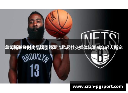 詹姆斯哈登时尚品牌引领潮流掀起社交媒体热潮成年轻人新宠 詹姆斯哈登时尚品牌引领潮流掀起社交媒体热潮成年轻人新宠