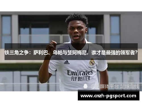 铁三角之争:萨利巴、乌帕与楚阿梅尼,谁才是最强的领军者? 铁三角之争:萨利巴、乌帕与楚阿梅尼,谁才是最强的领军者?