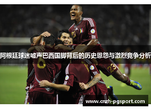 阿根廷球迷嘘声巴西国脚背后的历史恩怨与激烈竞争分析