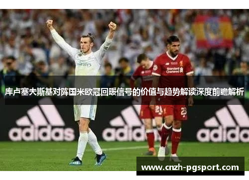 库卢塞夫斯基对阵国米欧冠回暖信号的价值与趋势解读深度前瞻解析