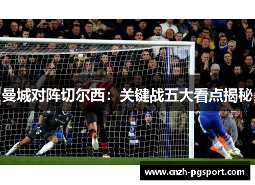 曼城对阵切尔西:关键战五大看点揭秘 曼城对阵切尔西:关键战五大看点揭秘