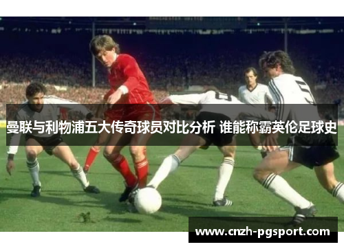 曼联与利物浦五大传奇球员对比分析 谁能称霸英伦足球史