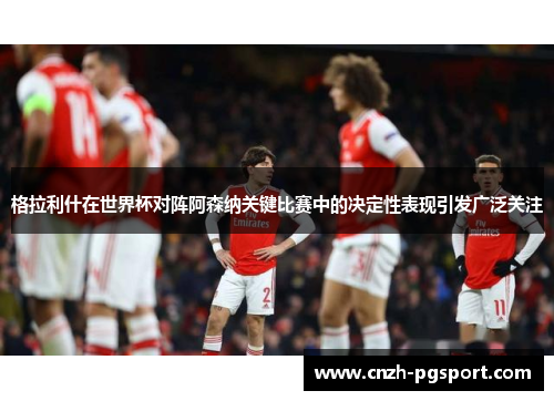 格拉利什在世界杯对阵阿森纳关键比赛中的决定性表现引发广泛关注