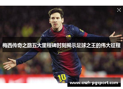 梅西传奇之路五大里程碑时刻揭示足球之王的伟大征程