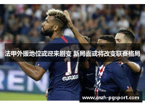 法甲外援地位或迎来剧变 新局面或将改变联赛格局